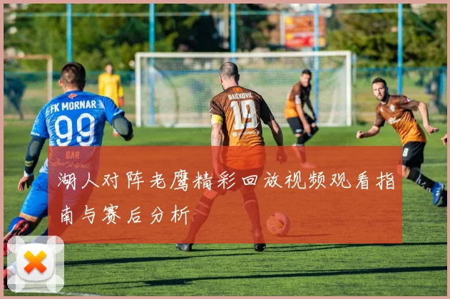 湖人对阵老鹰精彩回放视频观看指南与赛后分析