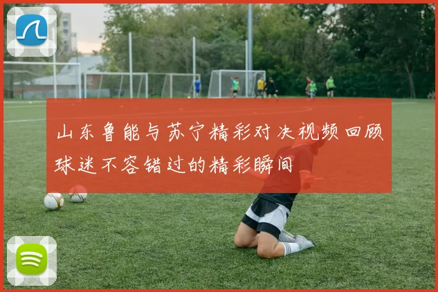 山东鲁能与苏宁精彩对决视频回顾球迷不容错过的精彩瞬间