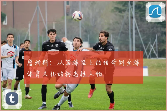 詹姆斯：从篮球场上的传奇到全球体育文化的标志性人物