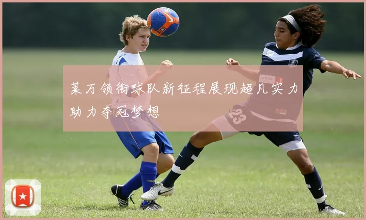 莱万领衔球队新征程展现超凡实力助力夺冠梦想
